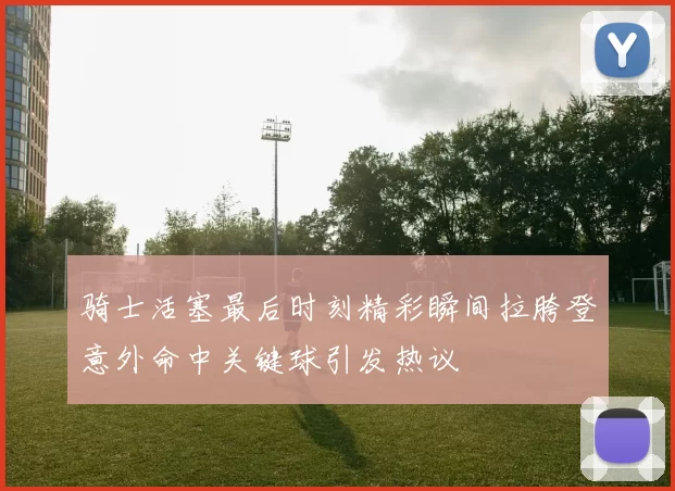骑士活塞最后时刻精彩瞬间拉胯登意外命中关键球引发热议