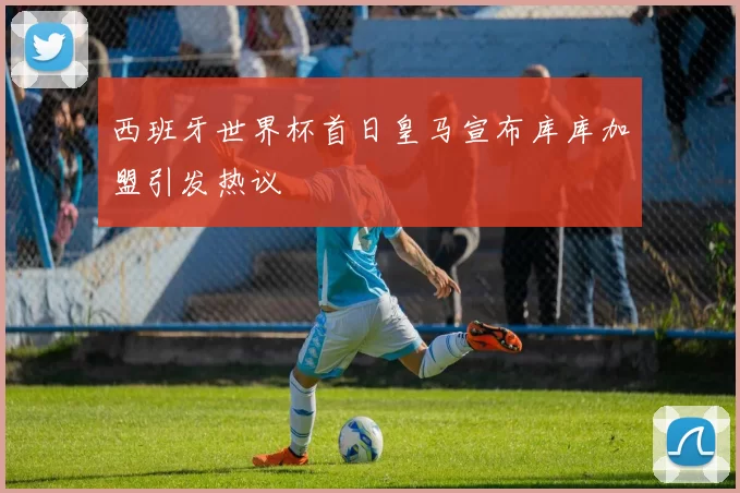 西班牙世界杯首日皇马宣布库库加盟引发热议