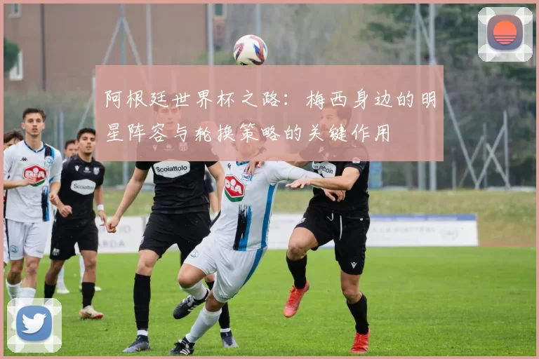 阿根廷世界杯之路：梅西身边的明星阵容与轮换策略的关键作用