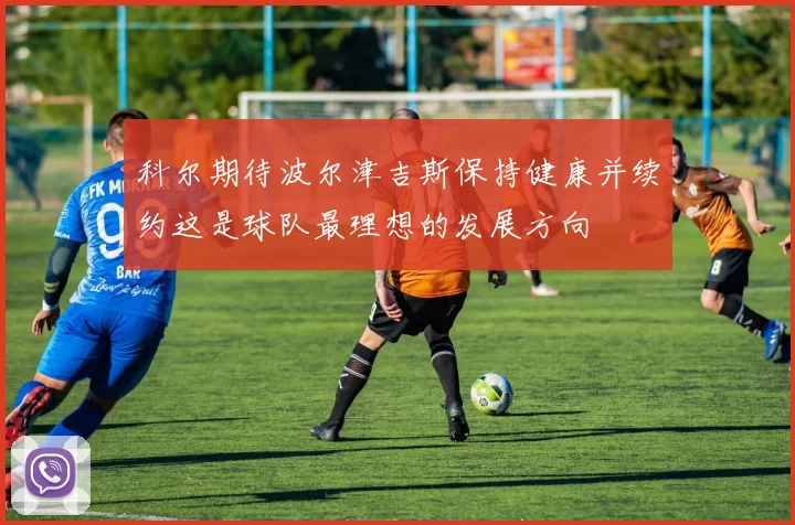 科尔期待波尔津吉斯保持健康并续约这是球队最理想的发展方向