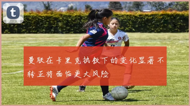 曼联在卡里克执教下的变化显著不转正将面临更大风险