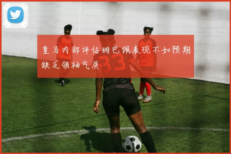 皇马内部评估姆巴佩表现不如预期缺乏领袖气质