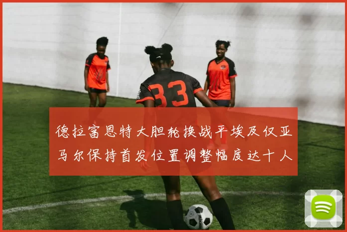 德拉富恩特大胆轮换战平埃及仅亚马尔保持首发位置调整幅度达十人之多