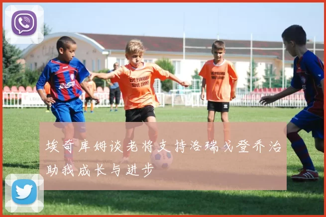 埃奇库姆谈老将支持洛瑞戈登乔治助我成长与进步