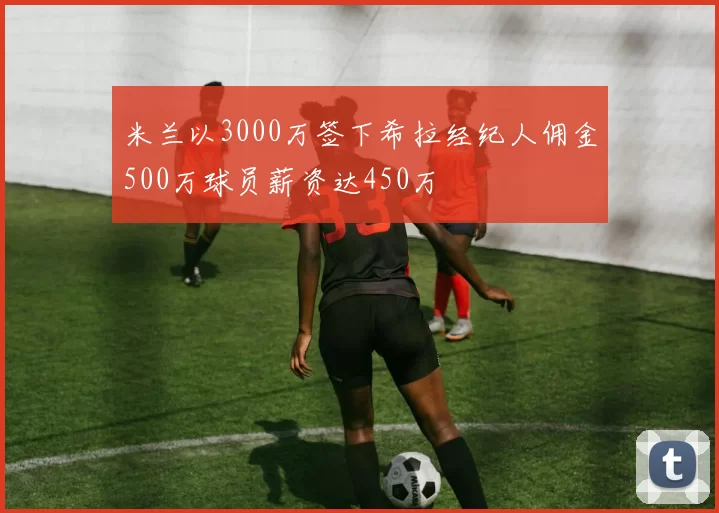 米兰以3000万签下希拉经纪人佣金500万球员薪资达450万
