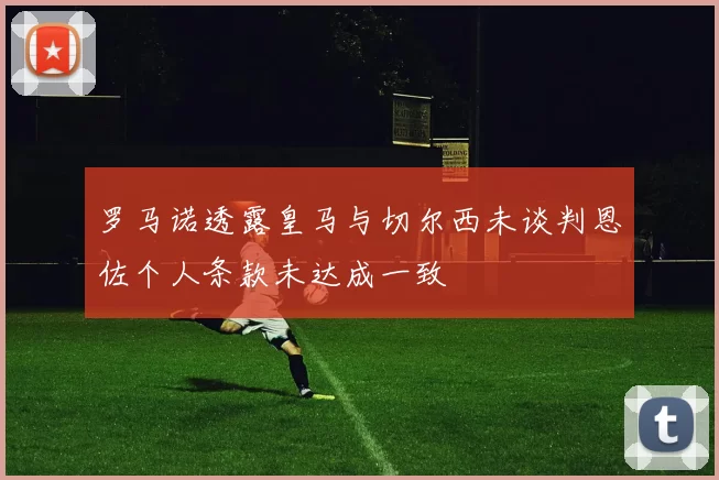 罗马诺透露皇马与切尔西未谈判恩佐个人条款未达成一致