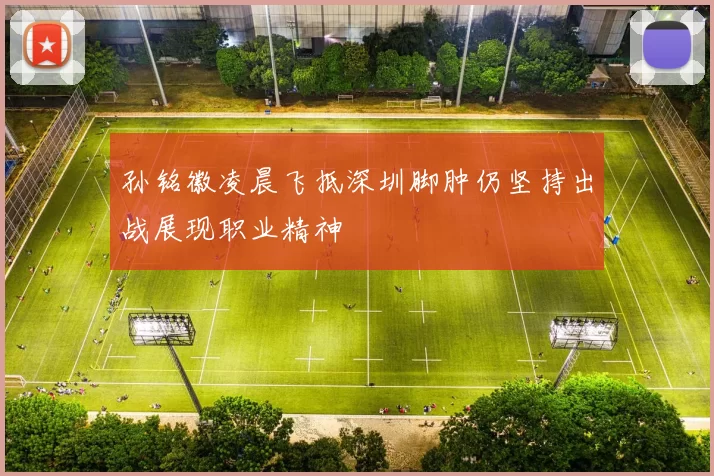 孙铭徽凌晨飞抵深圳脚肿仍坚持出战展现职业精神