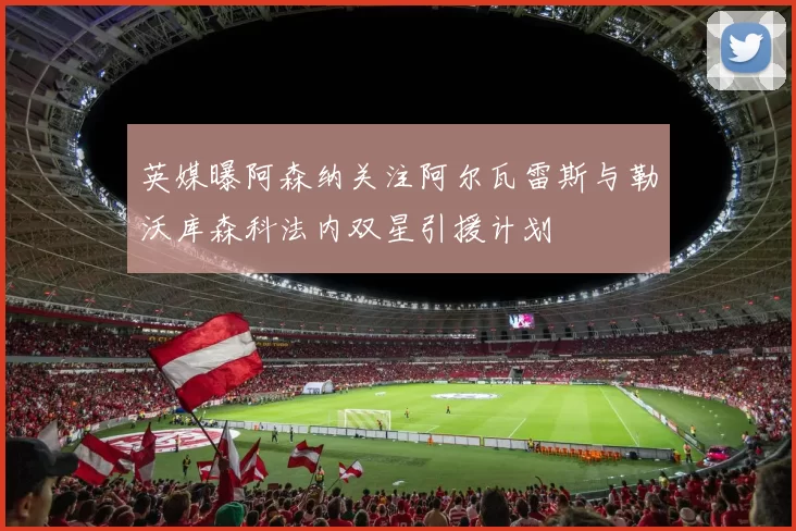 英媒曝阿森纳关注阿尔瓦雷斯与勒沃库森科法内双星引援计划