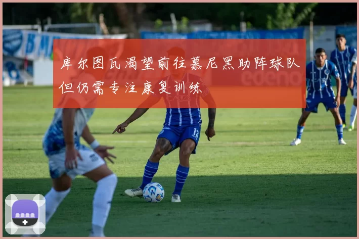 库尔图瓦渴望前往慕尼黑助阵球队但仍需专注康复训练