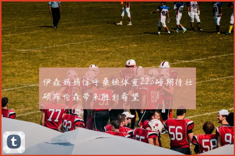 伊森妈妈惊呼桑顿体重223磅期待壮硕布伦森带来胜利希望