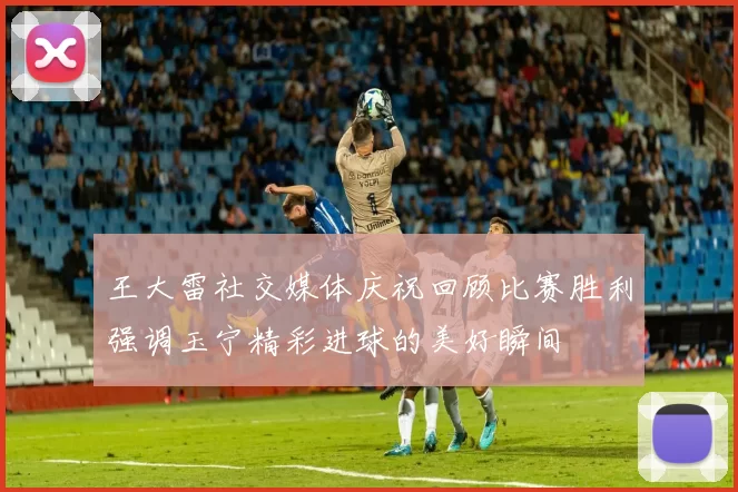 王大雷社交媒体庆祝回顾比赛胜利强调玉宁精彩进球的美好瞬间