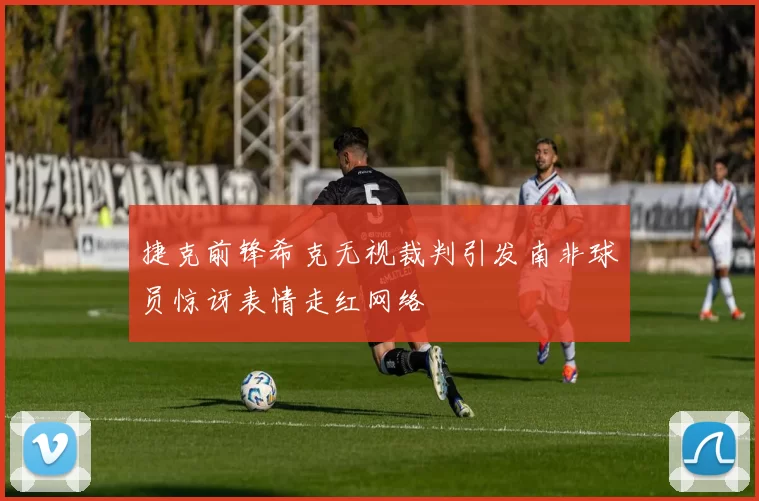 捷克前锋希克无视裁判引发南非球员惊讶表情走红网络