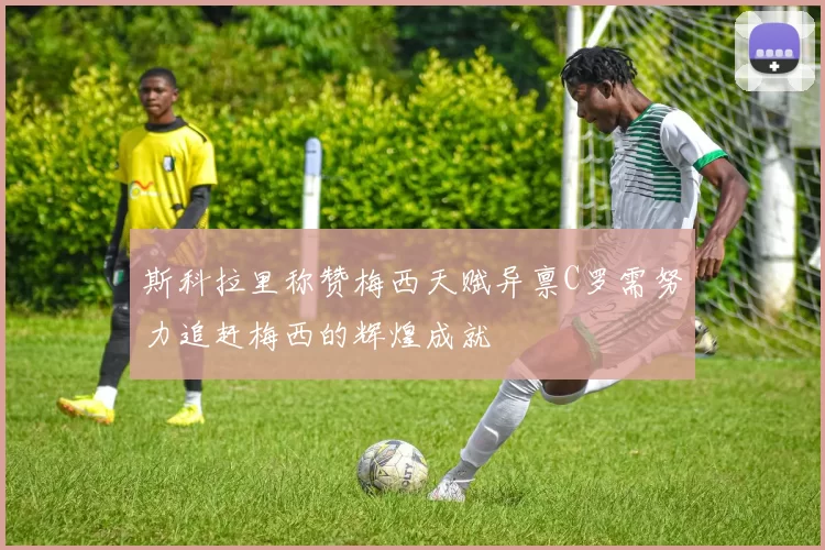 斯科拉里称赞梅西天赋异禀C罗需努力追赶梅西的辉煌成就