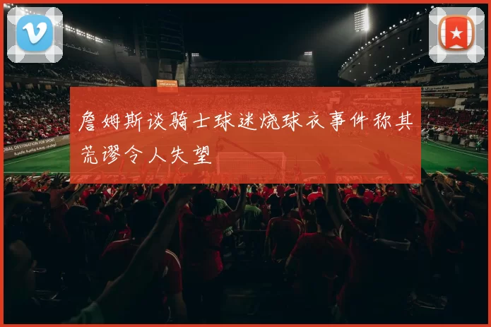 詹姆斯谈骑士球迷烧球衣事件称其荒谬令人失望