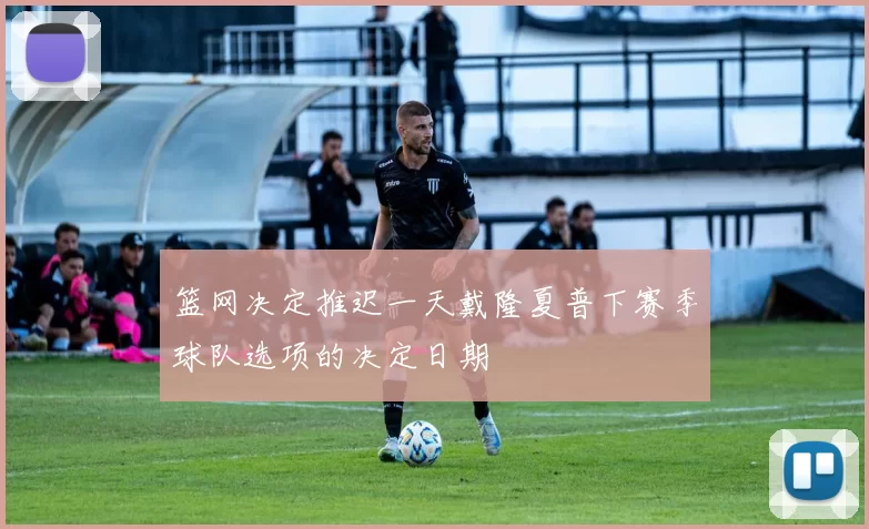 篮网决定推迟一天戴隆夏普下赛季球队选项的决定日期