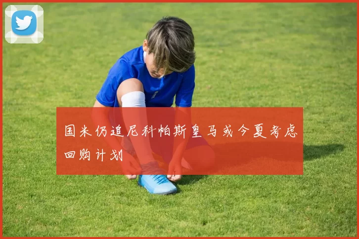国米仍追尼科帕斯皇马或今夏考虑回购计划