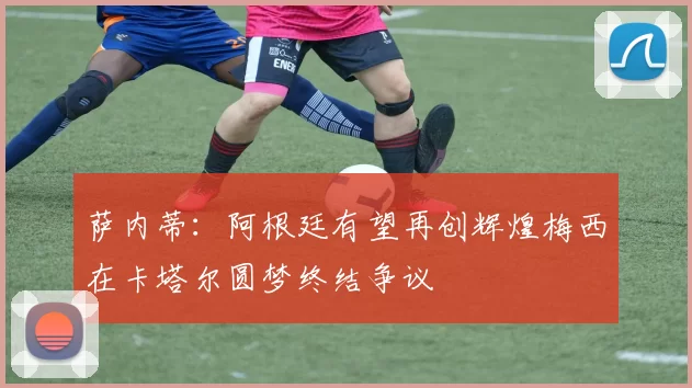 萨内蒂：阿根廷有望再创辉煌梅西在卡塔尔圆梦终结争议
