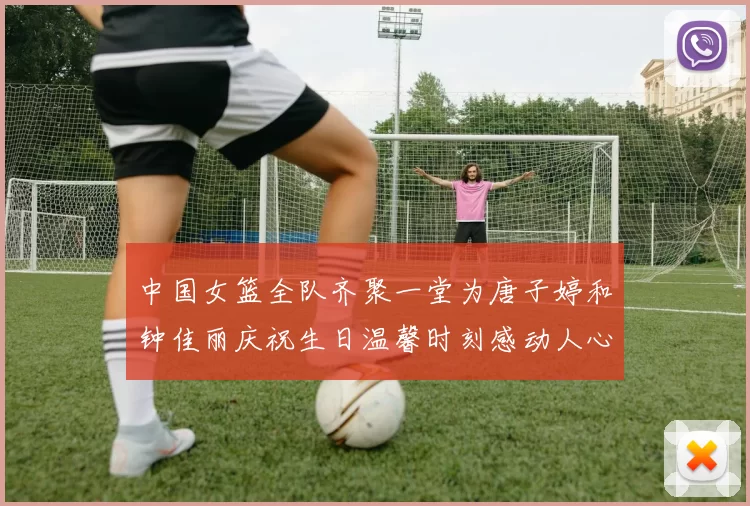中国女篮全队齐聚一堂为唐子婷和钟佳丽庆祝生日温馨时刻感动人心