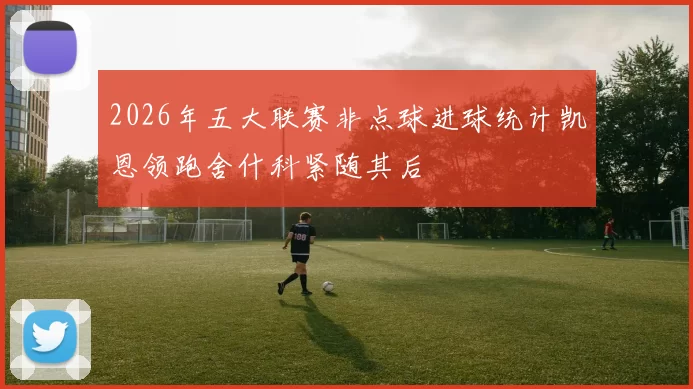 2026年五大联赛非点球进球统计凯恩领跑舍什科紧随其后