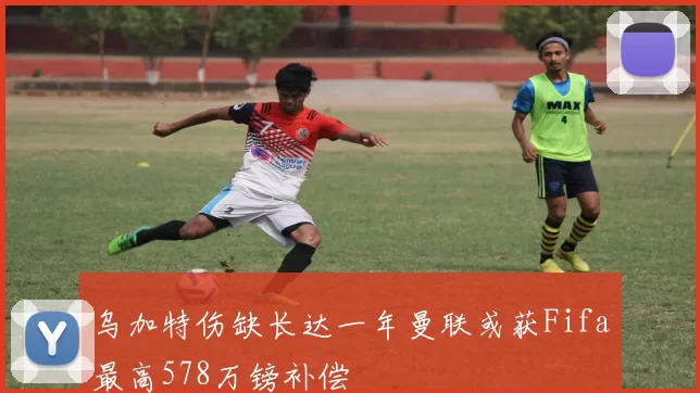 乌加特伤缺长达一年曼联或获Fifa最高578万镑补偿