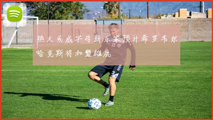 热火或成字母新东家预计希罗韦尔哈克斯将加盟雄鹿