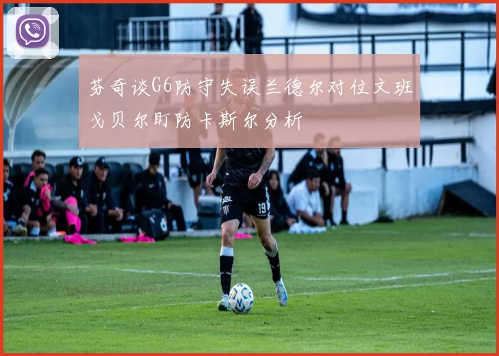 芬奇谈G6防守失误兰德尔对位文班戈贝尔盯防卡斯尔分析