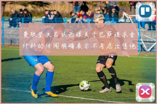 曼联坚决否认西媒关于巴萨追求舍什科的传闻明确表示不考虑出售他