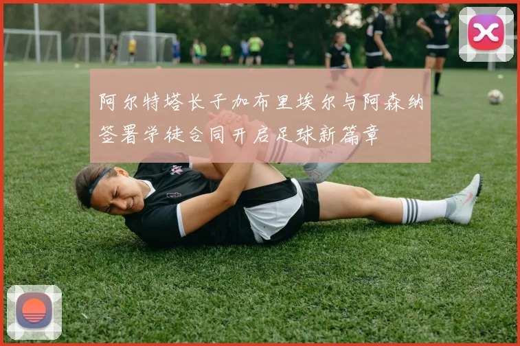 阿尔特塔长子加布里埃尔与阿森纳签署学徒合同开启足球新篇章