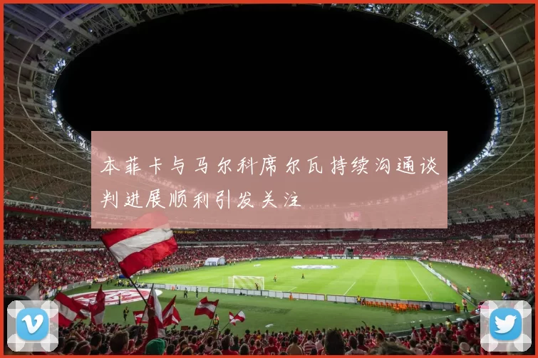 本菲卡与马尔科席尔瓦持续沟通谈判进展顺利引发关注