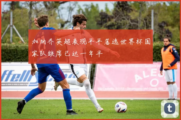 加纳乔英超表现平平落选世界杯国家队缺席已达一年半